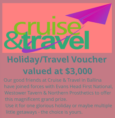 Holiday/Travel Voucher valued at $3,000 Our good friends at Cruise & Travel in Ballina have joined forces with Evans Head First National, Westower Tavern & Northern Prosthetics to offer this magnificent grand prize. Use it for one glorious holiday or maybe multiple little getaways - the choice is yours.