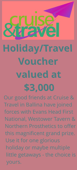 Holiday/Travel Voucher valued at $3,000 Our good friends at Cruise & Travel in Ballina have joined forces with Evans Head First National, Westower Tavern & Northern Prosthetics to offer this magnificent grand prize. Use it for one glorious holiday or maybe multiple little getaways - the choice is yours.
